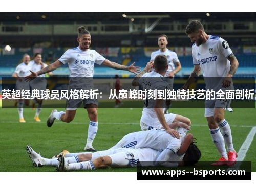 英超经典球员风格解析：从巅峰时刻到独特技艺的全面剖析