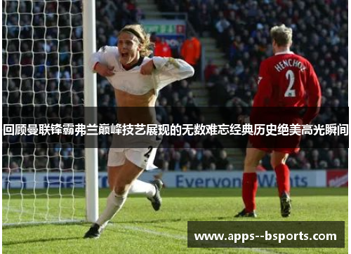 回顾曼联锋霸弗兰巅峰技艺展现的无数难忘经典历史绝美高光瞬间