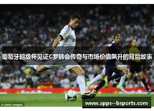 葡萄牙超级杯见证C罗转会传奇与市场价值飙升的背后故事