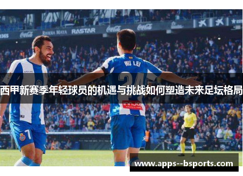 西甲新赛季年轻球员的机遇与挑战如何塑造未来足坛格局