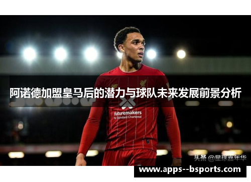 阿诺德加盟皇马后的潜力与球队未来发展前景分析