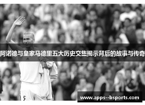 阿诺德与皇家马德里五大历史交集揭示背后的故事与传奇