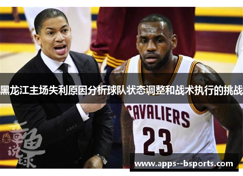 黑龙江主场失利原因分析球队状态调整和战术执行的挑战